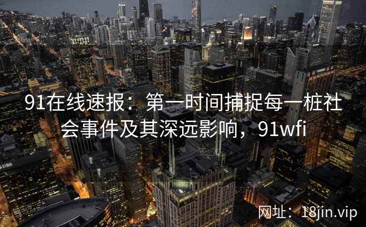 91在线速报：第一时间捕捉每一桩社会事件及其深远影响，91wfi
