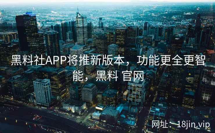 黑料社APP将推新版本，功能更全更智能，黑料 官网