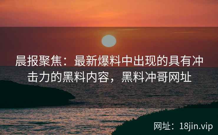 晨报聚焦：最新爆料中出现的具有冲击力的黑料内容，黑料冲哥网址