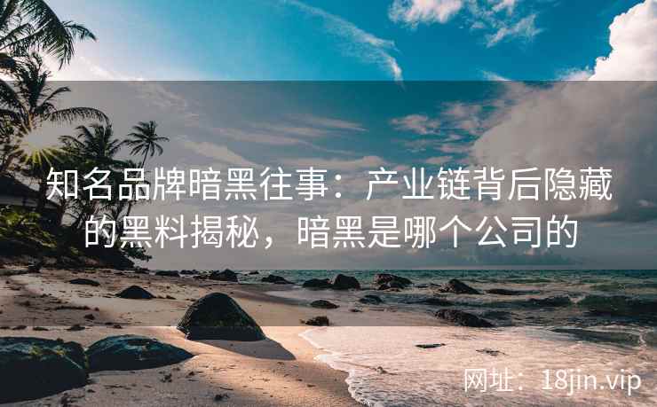 知名品牌暗黑往事：产业链背后隐藏的黑料揭秘，暗黑是哪个公司的