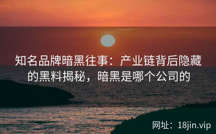 知名品牌暗黑往事：产业链背后隐藏的黑料揭秘，暗黑是哪个公司的