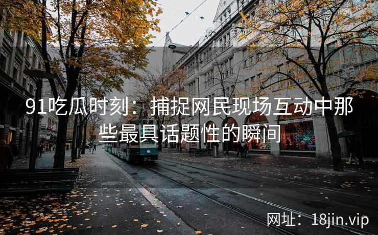 91吃瓜时刻：捕捉网民现场互动中那些最具话题性的瞬间