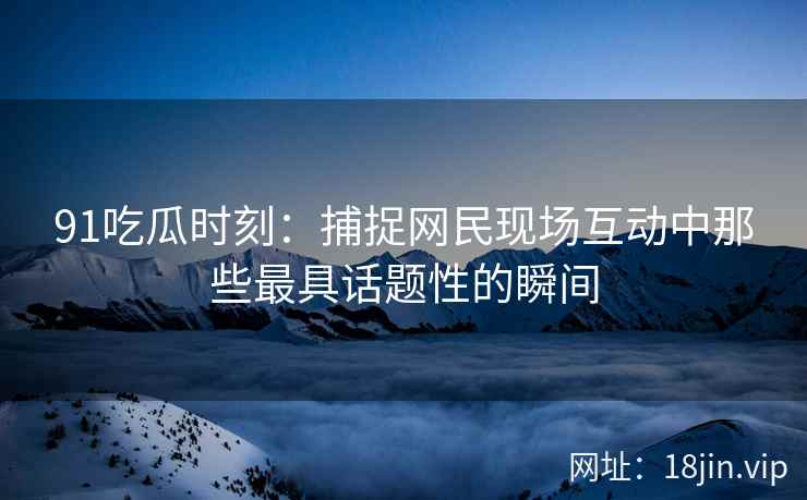 91吃瓜时刻：捕捉网民现场互动中那些最具话题性的瞬间