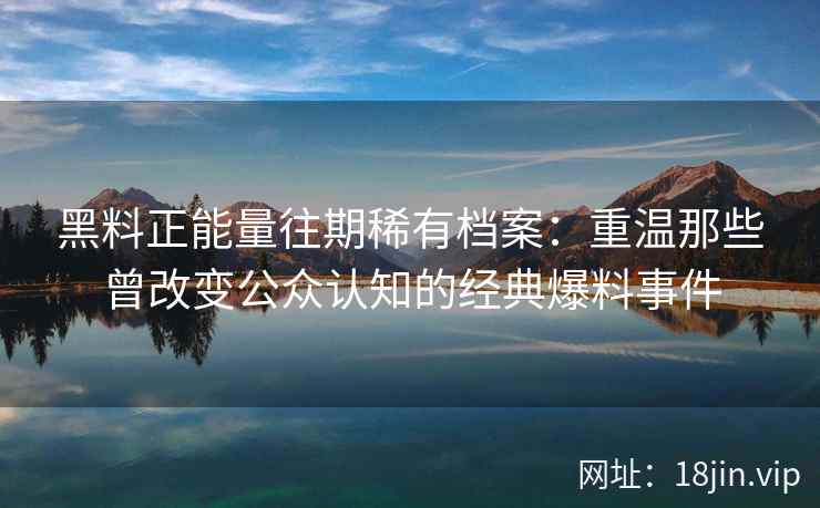 黑料正能量往期稀有档案：重温那些曾改变公众认知的经典爆料事件