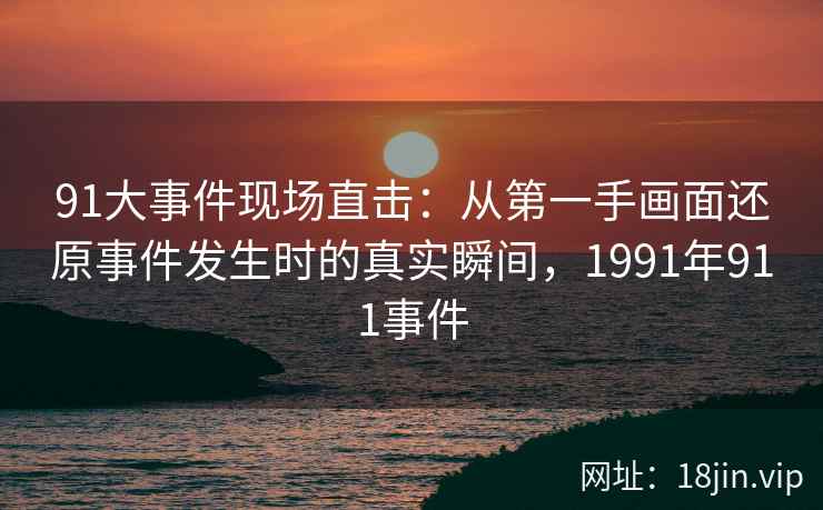 91大事件现场直击：从第一手画面还原事件发生时的真实瞬间，1991年911事件