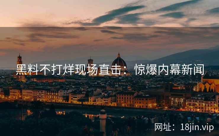 黑料不打烊现场直击：惊爆内幕新闻