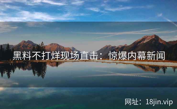 黑料不打烊现场直击：惊爆内幕新闻