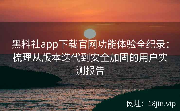 黑料社app下载官网功能体验全纪录：梳理从版本迭代到安全加固的用户实测报告