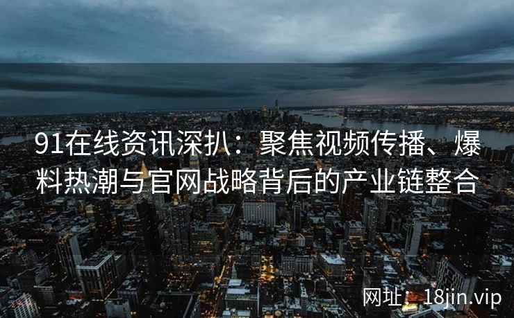 91在线资讯深扒：聚焦视频传播、爆料热潮与官网战略背后的产业链整合