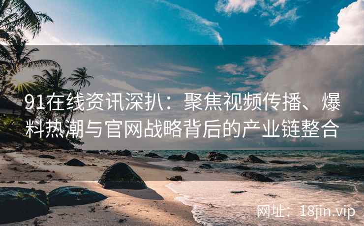 91在线资讯深扒：聚焦视频传播、爆料热潮与官网战略背后的产业链整合