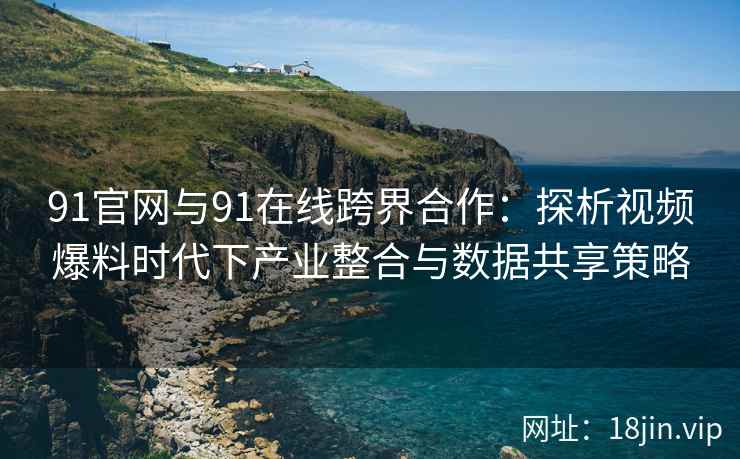 91官网与91在线跨界合作：探析视频爆料时代下产业整合与数据共享策略
