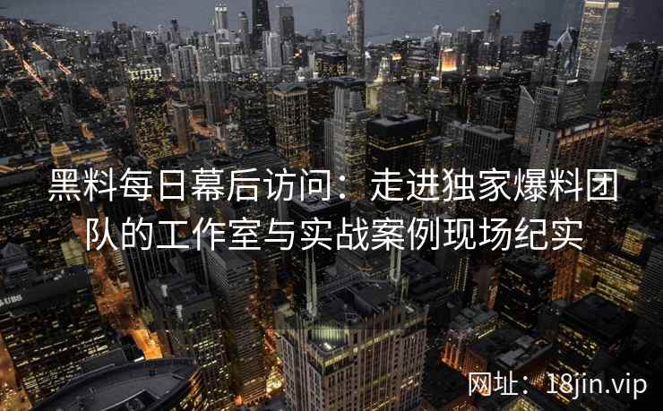 黑料每日幕后访问：走进独家爆料团队的工作室与实战案例现场纪实