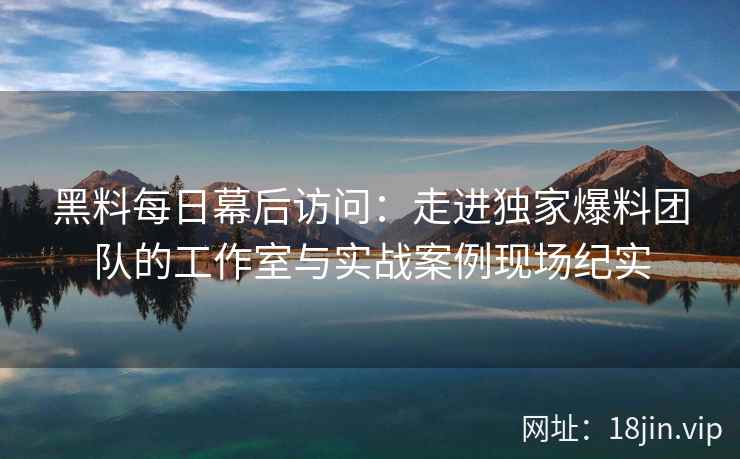 黑料每日幕后访问：走进独家爆料团队的工作室与实战案例现场纪实