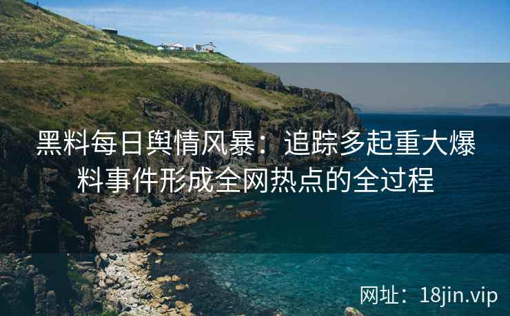 黑料每日舆情风暴：追踪多起重大爆料事件形成全网热点的全过程