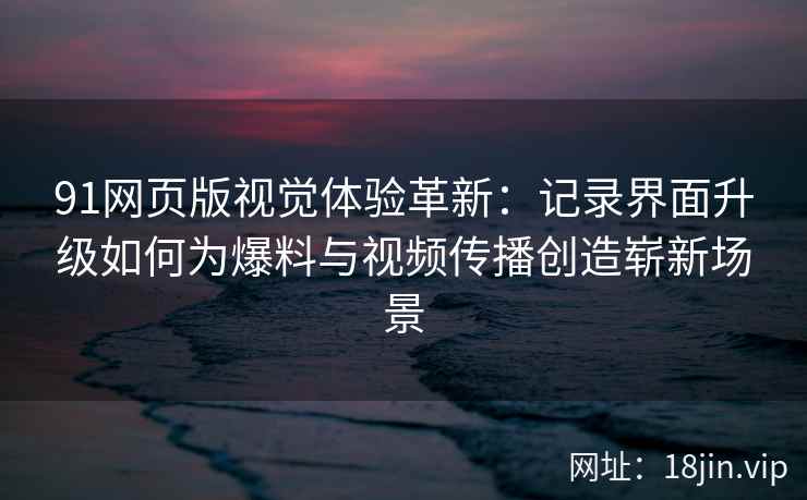 91网页版视觉体验革新：记录界面升级如何为爆料与视频传播创造崭新场景
