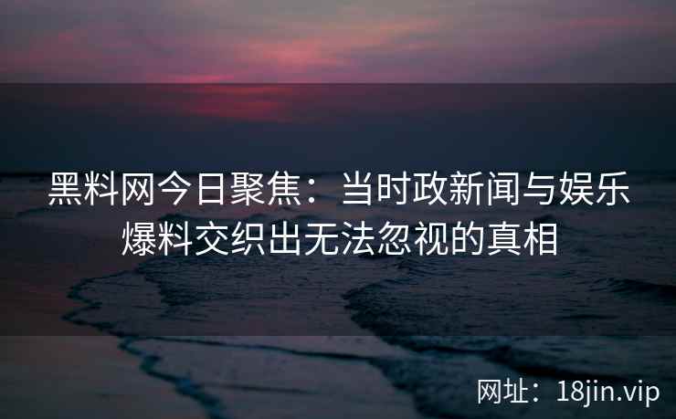 黑料网今日聚焦：当时政新闻与娱乐爆料交织出无法忽视的真相