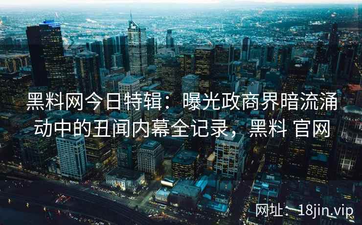 黑料网今日特辑：曝光政商界暗流涌动中的丑闻内幕全记录，黑料 官网