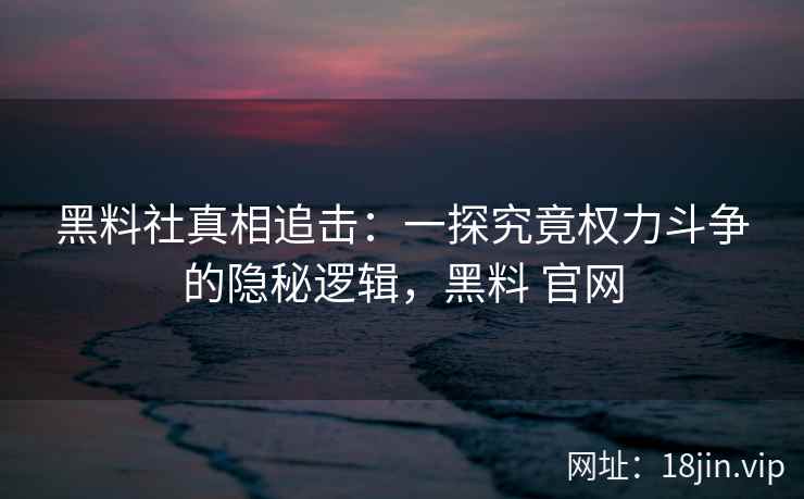 黑料社真相追击：一探究竟权力斗争的隐秘逻辑，黑料 官网