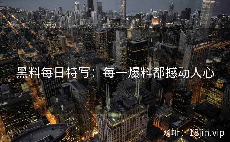黑料每日特写：每一爆料都撼动人心