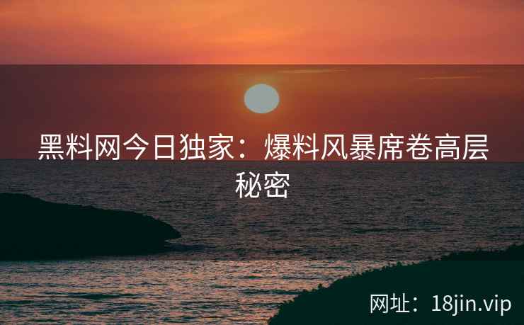 黑料网今日独家：爆料风暴席卷高层秘密