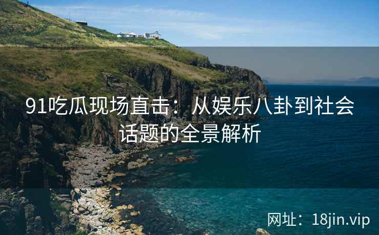 91吃瓜现场直击：从娱乐八卦到社会话题的全景解析