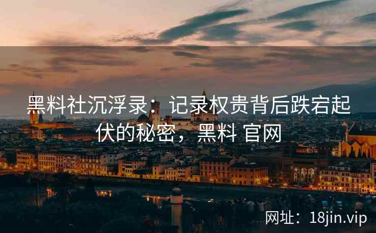 黑料社沉浮录：记录权贵背后跌宕起伏的秘密，黑料 官网