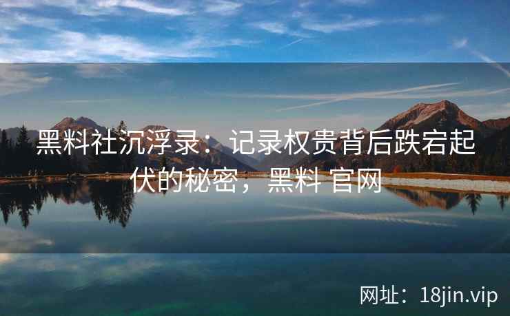 黑料社沉浮录：记录权贵背后跌宕起伏的秘密，黑料 官网