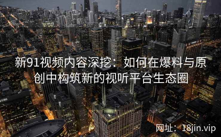 新91视频内容深挖：如何在爆料与原创中构筑新的视听平台生态圈