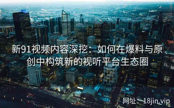 新91视频内容深挖：如何在爆料与原创中构筑新的视听平台生态圈