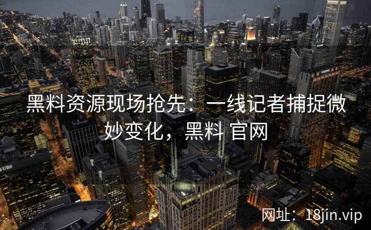 黑料资源现场抢先：一线记者捕捉微妙变化，黑料 官网