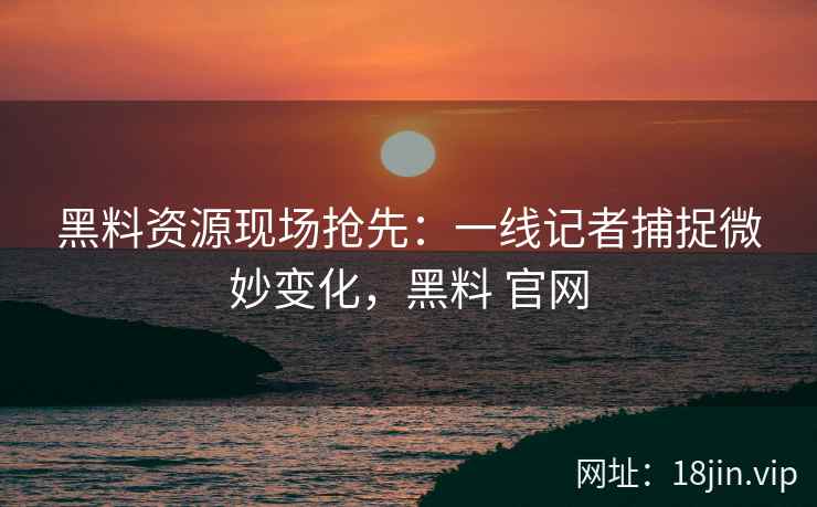 黑料资源现场抢先：一线记者捕捉微妙变化，黑料 官网