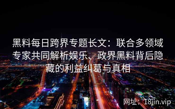 黑料每日跨界专题长文：联合多领域专家共同解析娱乐、政界黑料背后隐藏的利益纠葛与真相