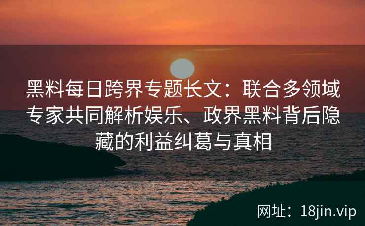 黑料每日跨界专题长文：联合多领域专家共同解析娱乐、政界黑料背后隐藏的利益纠葛与真相
