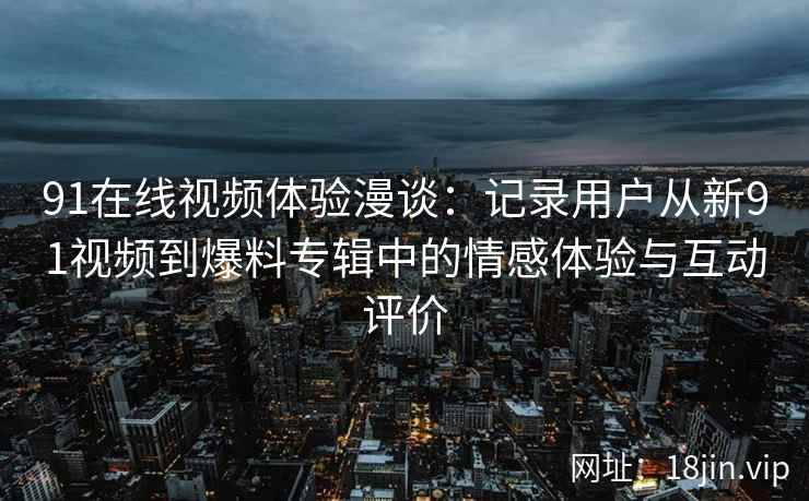 91在线视频体验漫谈：记录用户从新91视频到爆料专辑中的情感体验与互动评价