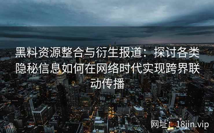 黑料资源整合与衍生报道：探讨各类隐秘信息如何在网络时代实现跨界联动传播