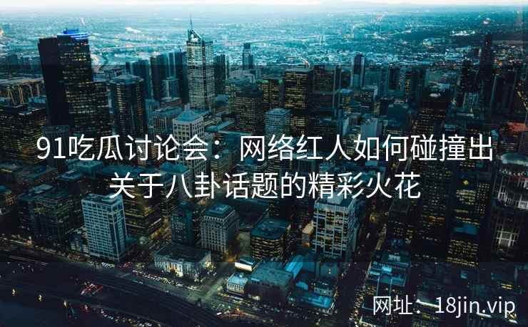 91吃瓜讨论会：网络红人如何碰撞出关于八卦话题的精彩火花