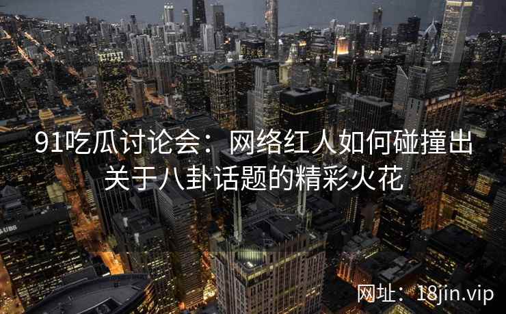 91吃瓜讨论会：网络红人如何碰撞出关于八卦话题的精彩火花