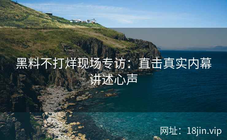 黑料不打烊现场专访：直击真实内幕讲述心声