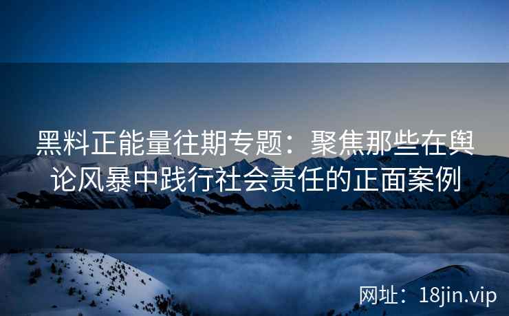 黑料正能量往期专题：聚焦那些在舆论风暴中践行社会责任的正面案例