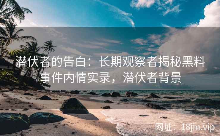 潜伏者的告白：长期观察者揭秘黑料事件内情实录，潜伏者背景
