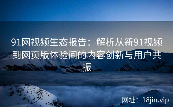 91网视频生态报告：解析从新91视频到网页版体验间的内容创新与用户共振