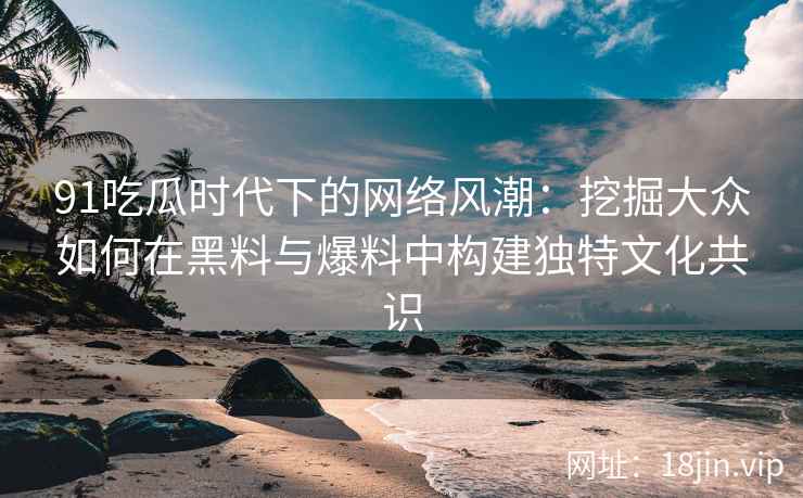 91吃瓜时代下的网络风潮：挖掘大众如何在黑料与爆料中构建独特文化共识