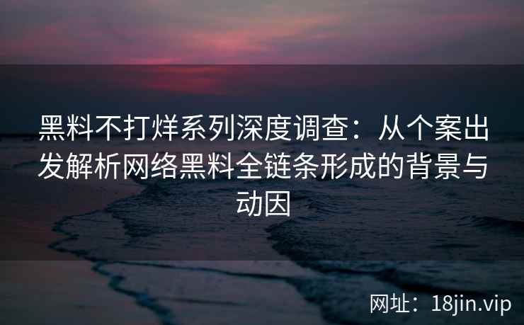 黑料不打烊系列深度调查：从个案出发解析网络黑料全链条形成的背景与动因
