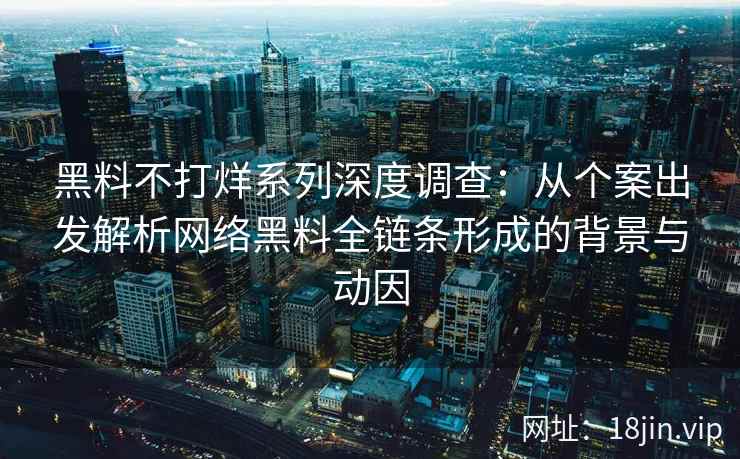 黑料不打烊系列深度调查：从个案出发解析网络黑料全链条形成的背景与动因