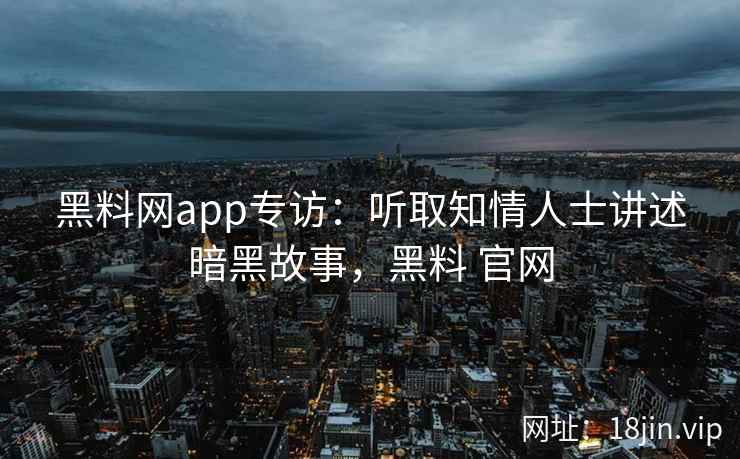 黑料网app专访：听取知情人士讲述暗黑故事，黑料 官网