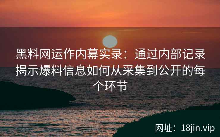 黑料网运作内幕实录：通过内部记录揭示爆料信息如何从采集到公开的每个环节