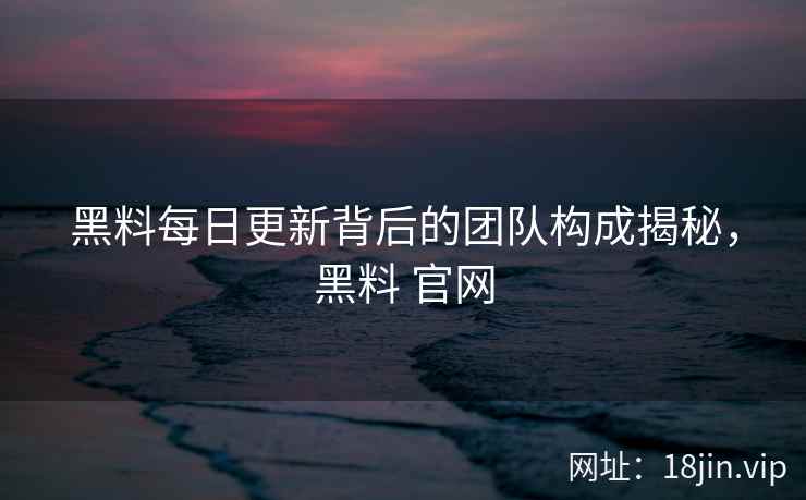黑料每日更新背后的团队构成揭秘，黑料 官网