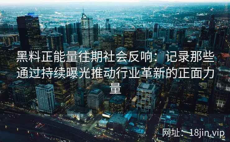黑料正能量往期社会反响：记录那些通过持续曝光推动行业革新的正面力量